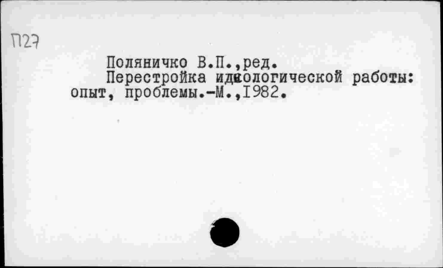 ﻿та
Поляничко В.П.,ред.
Перестройка идеологической работы: опыт, проблемы.-М.,1982.